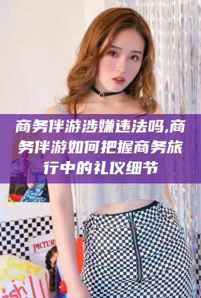 湖北商务伴游涉嫌违法吗,商务伴游如何把握商务旅行中的礼仪细节