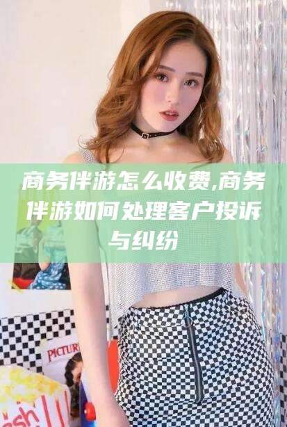 湖北商务伴游怎么收费,商务伴游如何处理客户投诉与纠纷