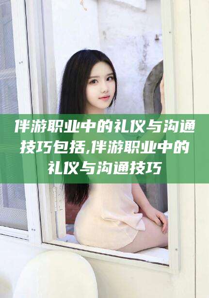 湖北伴游职业中的礼仪与沟通技巧包括,伴游职业中的礼仪与沟通技巧