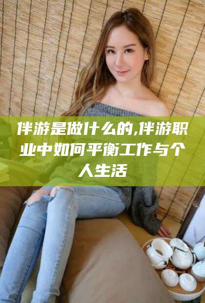 湖北伴游是做什么的,伴游职业中如何平衡工作与个人生活