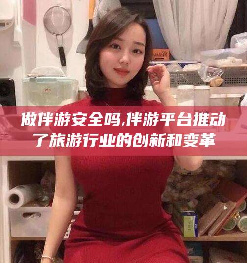 湖北做伴游安全吗,伴游平台推动了旅游行业的创新和变革