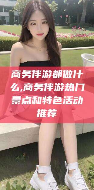 湖北商务伴游都做什么,商务伴游热门景点和特色活动推荐