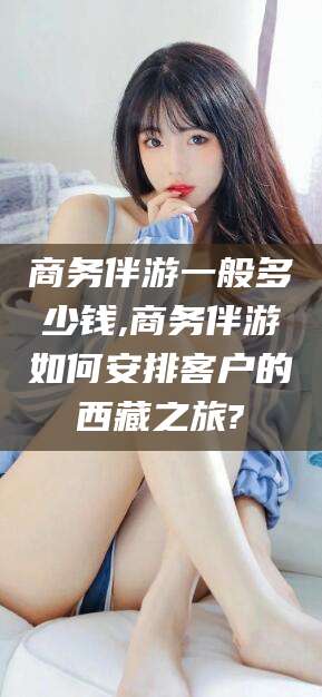 湖北商务伴游一般多少钱,商务伴游如何安排客户的西藏之旅?