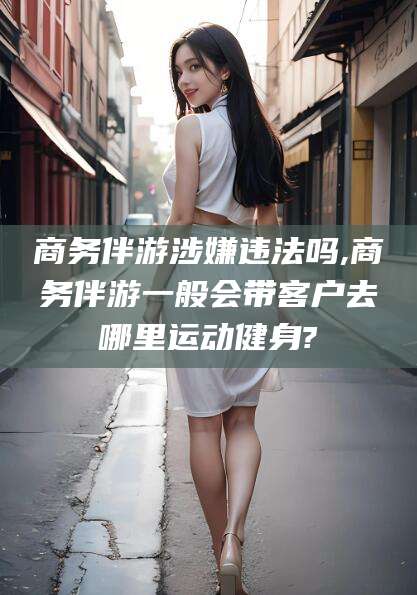 湖北商务伴游涉嫌违法吗,商务伴游一般会带客户去哪里运动健身?