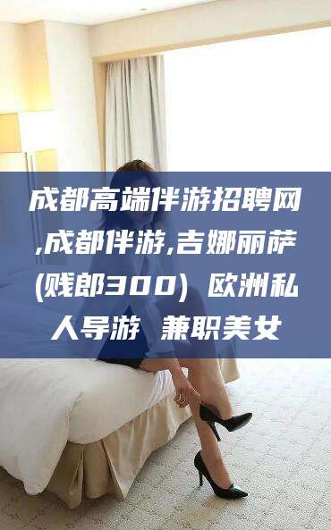 湖北成都高端伴游招聘网,成都伴游,吉娜丽萨(贱郎300) 欧洲私人导游 兼职美女