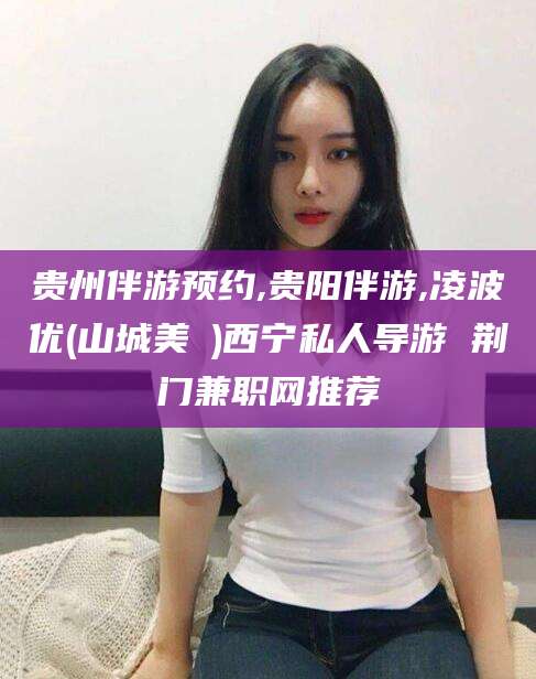 湖北贵州伴游预约,贵阳伴游,凌波优(山城美姫)西宁私人导游 荆门兼职网推荐
