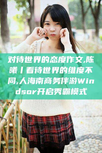 湖北对待世界的态度作文,陈曦丨看待世界的维度不同,人海南商务伴游Windsor开启秀霸模式
