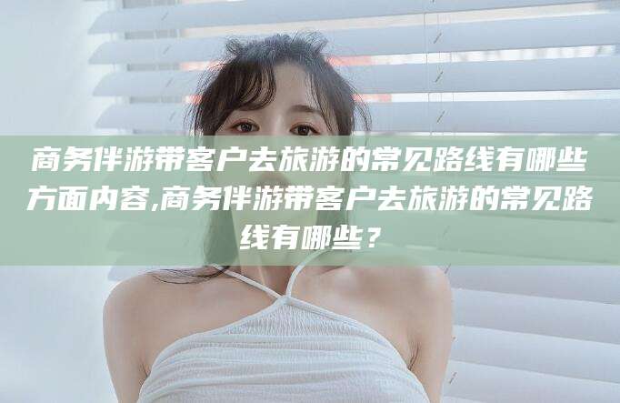 湖北商务伴游带客户去旅游的常见路线有哪些方面内容,商务伴游带客户去旅游的常见路线有哪些？