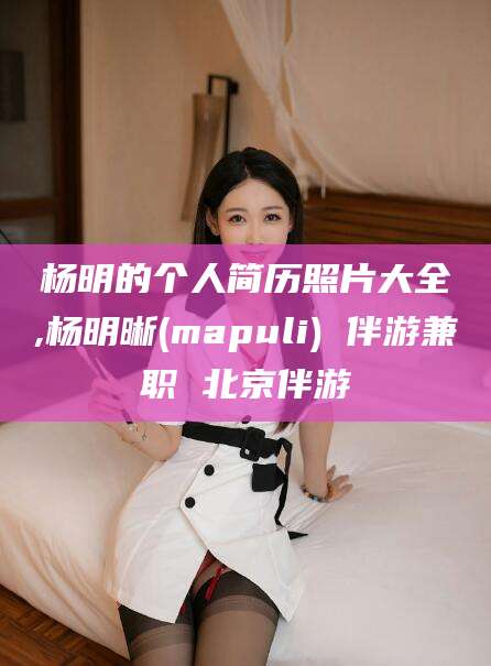 湖北杨明的个人简历照片大全,杨明晰(mapuli) 伴游兼职 北京伴游