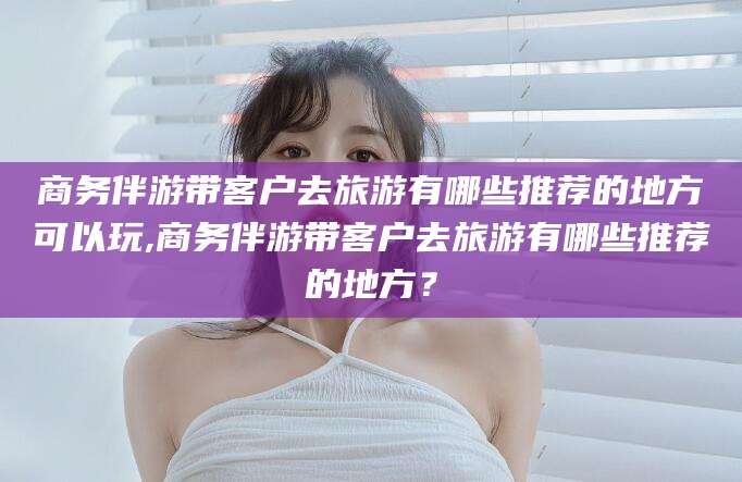 湖北商务伴游带客户去旅游有哪些推荐的地方可以玩,商务伴游带客户去旅游有哪些推荐的地方？