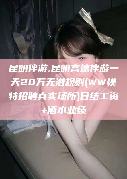 湖北昆明伴游,昆明高端伴游一天20万无潜规则(WW模特招聘真实场所)日结工资+酒水业绩