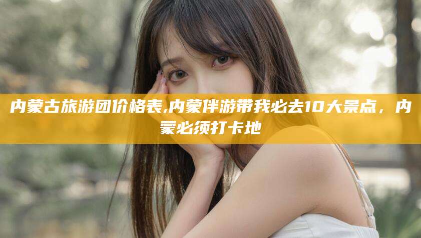 湖北内蒙古旅游团价格表,内蒙伴游带我必去10大景点，内蒙必须打卡地