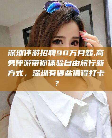 湖北深圳伴游招聘90万月薪,商务伴游带你体验自由旅行新方式，深圳有哪些值得打卡？