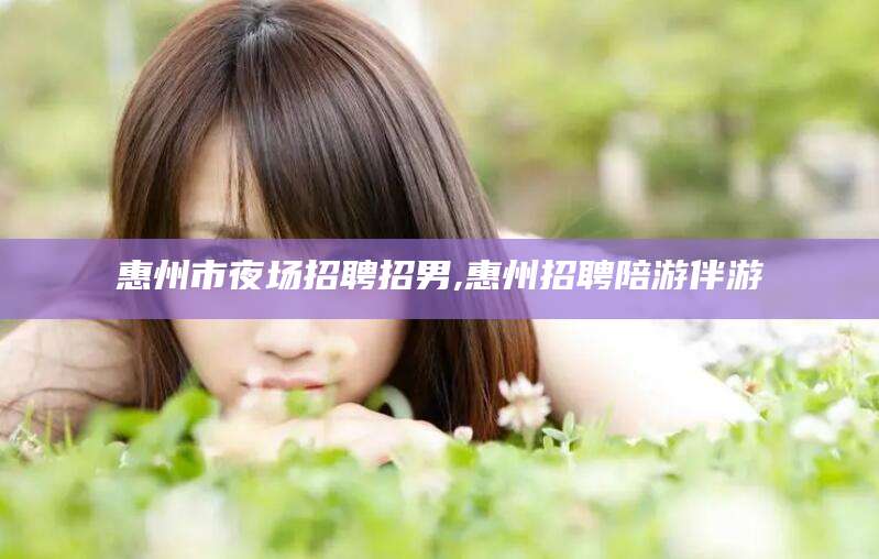 湖北惠州市夜场招聘招男,惠州招聘陪游伴游