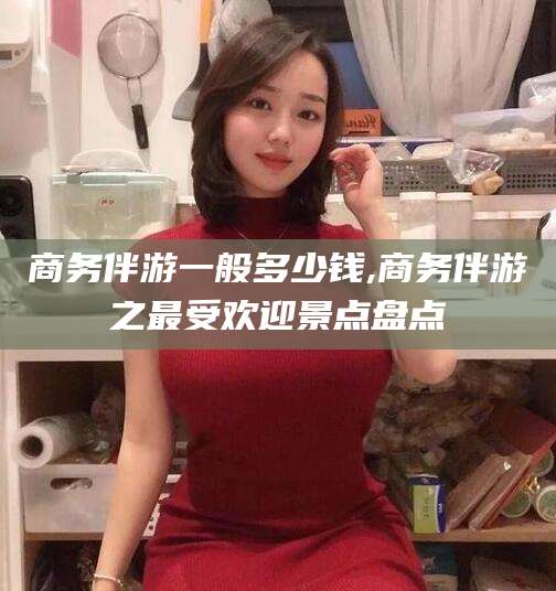 湖北商务伴游一般多少钱,商务伴游之最受欢迎景点盘点