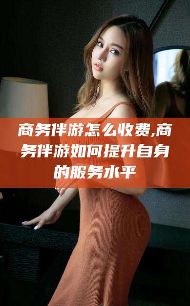 湖北商务伴游怎么收费,商务伴游如何提升自身的服务水平